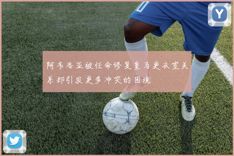 阿韦洛亚被任命修复皇马更衣室关系却引发更多冲突的困境