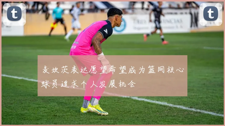 麦坎茨表达愿望希望成为篮网核心球员追求个人发展机会