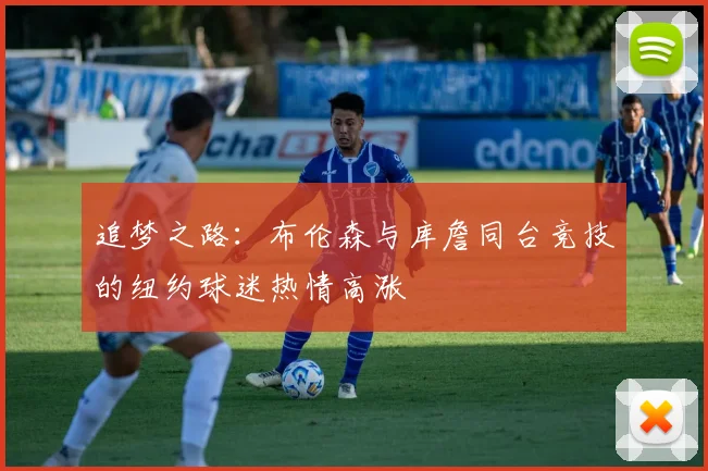 追梦之路：布伦森与库詹同台竞技的纽约球迷热情高涨