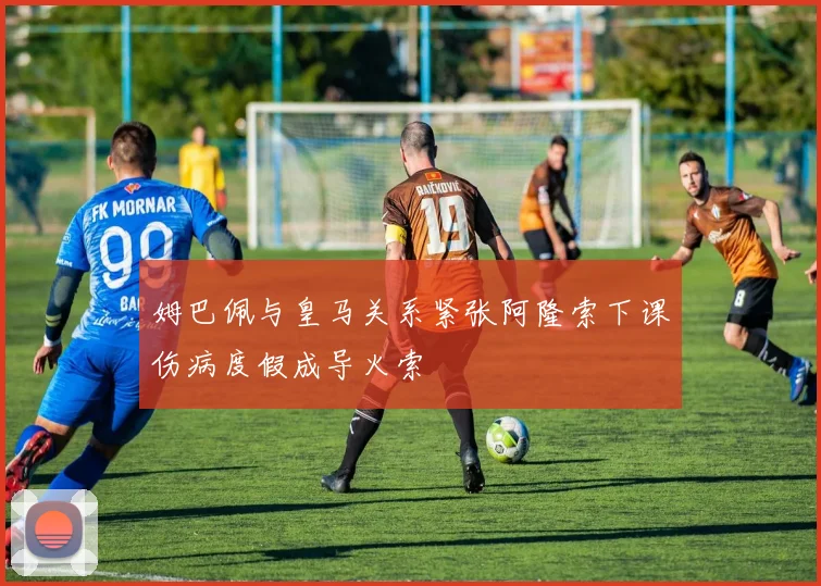 姆巴佩与皇马关系紧张阿隆索下课伤病度假成导火索