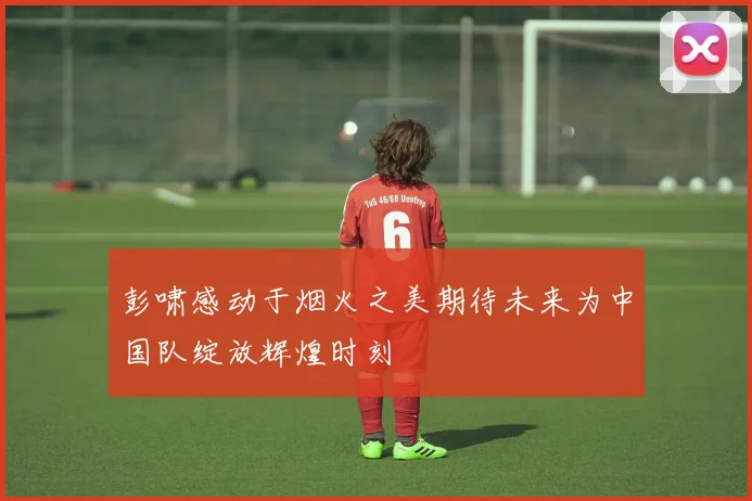 彭啸感动于烟火之美期待未来为中国队绽放辉煌时刻