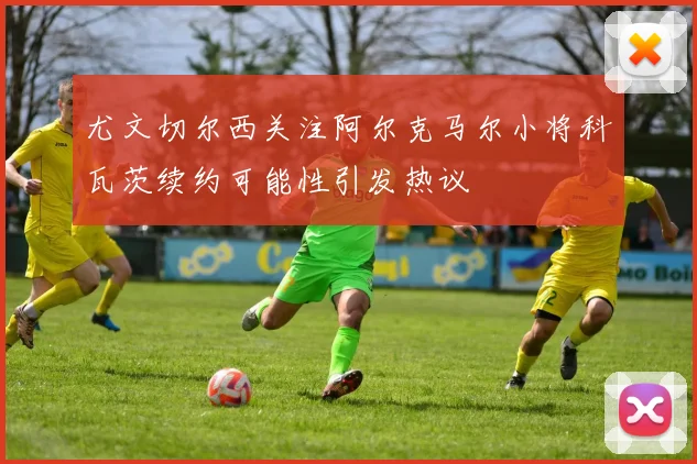 尤文切尔西关注阿尔克马尔小将科瓦茨续约可能性引发热议