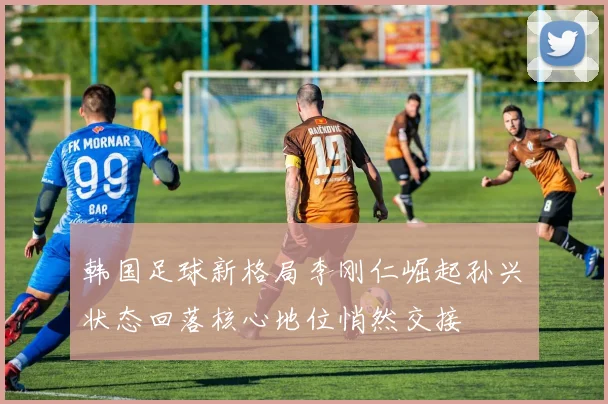 韩国足球新格局李刚仁崛起孙兴慜状态回落核心地位悄然交接