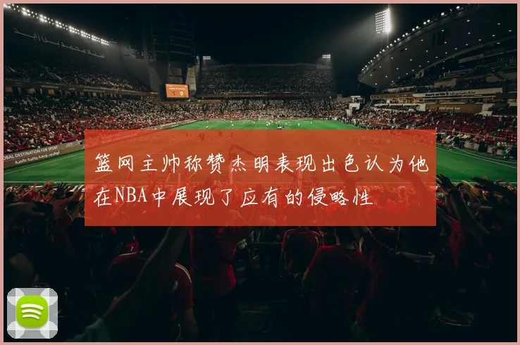 篮网主帅称赞杰明表现出色认为他在NBA中展现了应有的侵略性