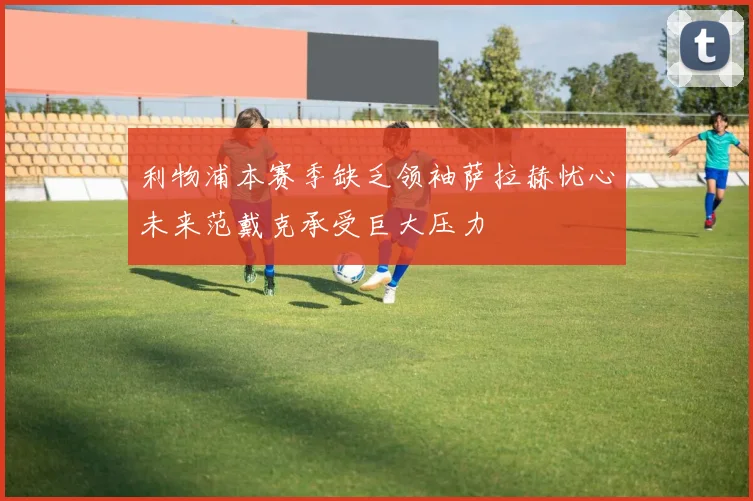 利物浦本赛季缺乏领袖萨拉赫忧心未来范戴克承受巨大压力