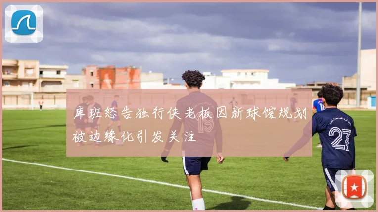 库班怒告独行侠老板因新球馆规划被边缘化引发关注