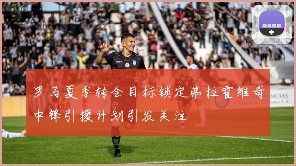 罗马夏季转会目标锁定弗拉霍维奇中锋引援计划引发关注