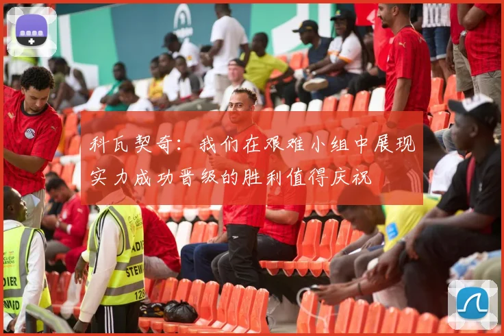 科瓦契奇：我们在艰难小组中展现实力成功晋级的胜利值得庆祝