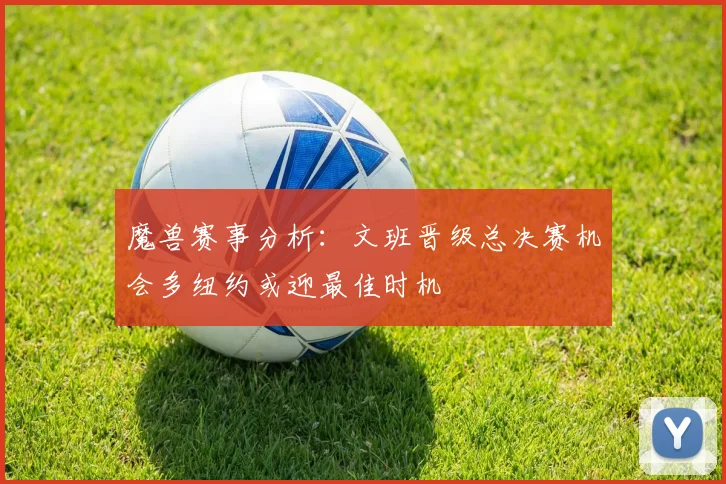 魔兽赛事分析：文班晋级总决赛机会多纽约或迎最佳时机