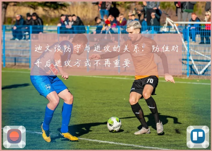 迪文谈防守与进攻的关系：防住对手后进攻方式不再重要