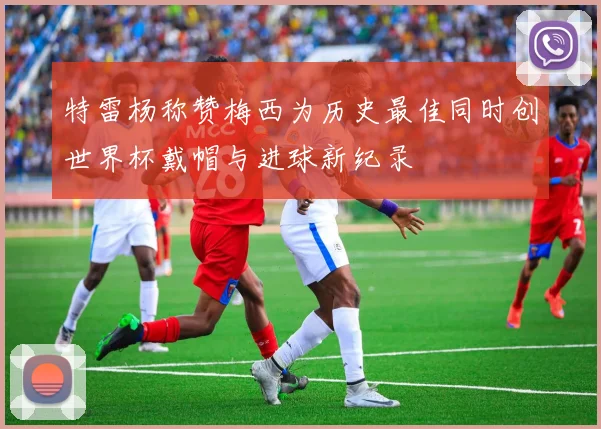 特雷杨称赞梅西为历史最佳同时创世界杯戴帽与进球新纪录