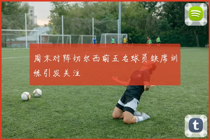 周末对阵切尔西前五名球员缺席训练引发关注